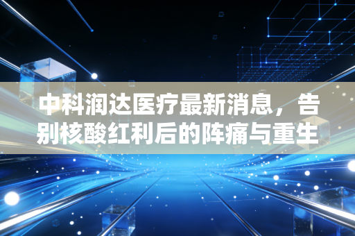 中科润达医疗最新消息，告别核酸红利后的阵痛与重生，ICL巨头能否走出低谷？