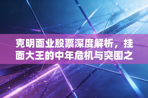 克明面业股票深度解析,挂面大王的中年危机与突围之路