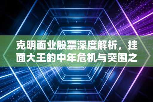 克明面业股票深度解析,挂面大王的中年危机与突围之路