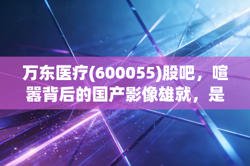 万东医疗(600055)股吧,喧嚣背后的国产影像雄就,是金子还是沙砾?