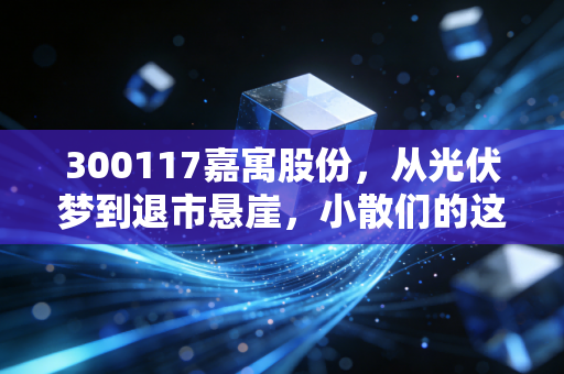 300117嘉寓股份，从光伏梦到退市悬崖，小散们的这场豪赌到底值不值？