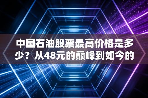 中国石油股票最高价格是多少？从48元的巅峰到如今的稳健之锚，我们该如何看待这只巨无霸
