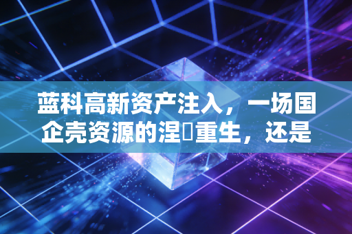 蓝科高新资产注入,一场国企壳资源的涅槃重生,还是击鼓传花的资本游戏?