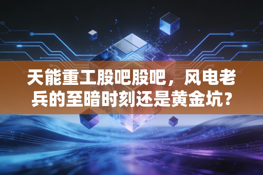 天能重工股吧股吧,风电老兵的至暗时刻还是黄金坑?散户众生相与行业周期的深度博弈