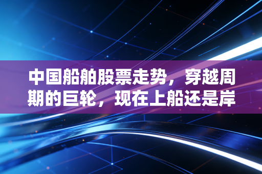 中国船舶股票走势，穿越周期的巨轮，现在上船还是岸上观望？