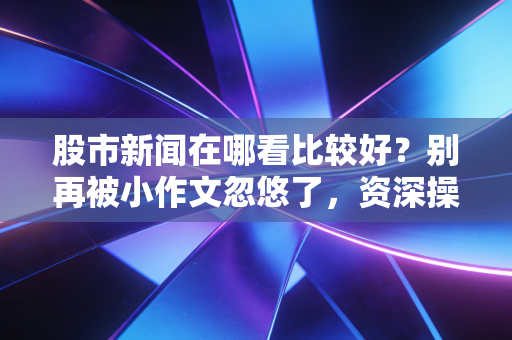 股市新闻在哪看比较好？别再被小作文忽悠了，资深操盘手教你搭建自己的信息情报网