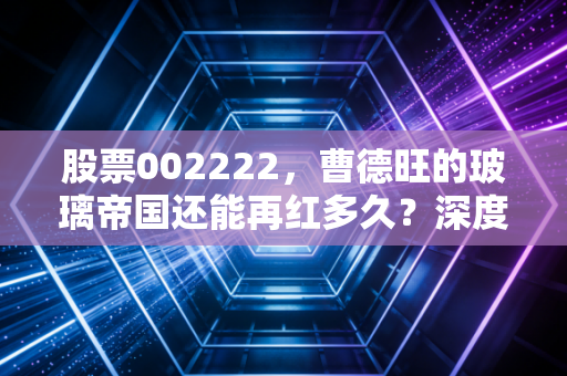 股票002222，曹德旺的玻璃帝国还能再红多久？深度解析福耀玻璃的投资逻辑与未来变局