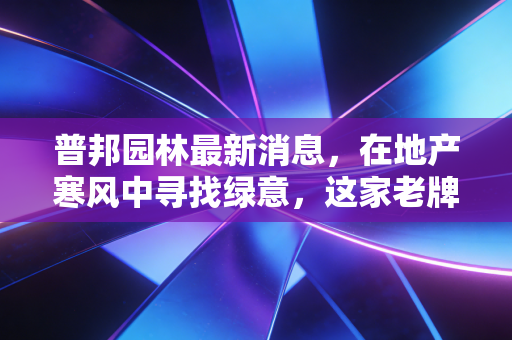 普邦园林最新消息，在地产寒风中寻找绿意，这家老牌园林企业的突围与隐忧