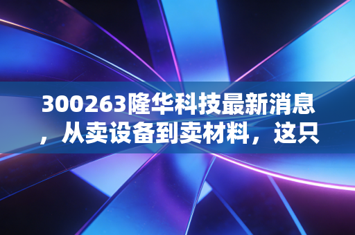 300263隆华科技最新消息,从卖设备到卖材料,这只隐形冠军的估值修复之路