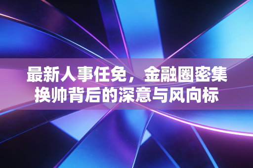 最新人事任免，金融圈密集换帅背后的深意与风向标