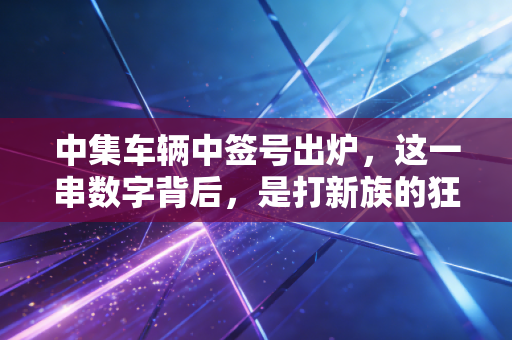 中集车辆中签号出炉,这一串数字背后,是打新族的狂欢还是肉签的隐忧?