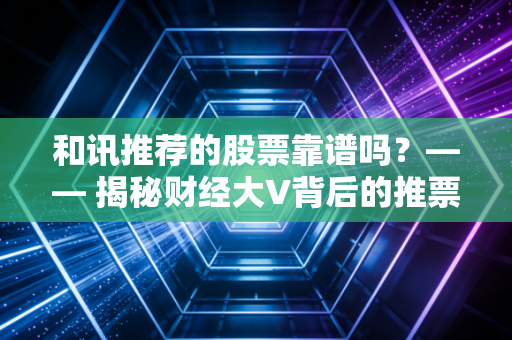 和讯推荐的股票靠谱吗？—— 揭秘财经大V背后的推票逻辑与散户生存法则