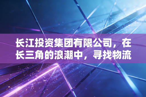 长江投资集团有限公司，在长三角的浪潮中，寻找物流与供应链的破局之道