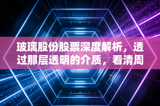 玻璃股份股票深度解析，透过那层透明的介质，看清周期与成长的博弈