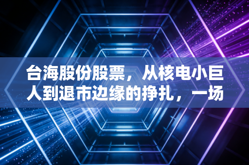 台海股份股票,从核电小巨人到退市边缘的挣扎,一场关于抄底与割肉的投资博弈