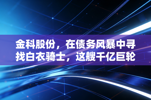 金科股份,在债务风暴中寻找白衣骑士,这艘千亿巨轮还能靠岸吗?