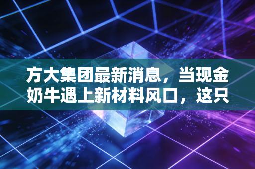 方大集团最新消息,当现金奶牛遇上新材料风口,这只老牌劲旅还能再战三十年吗?