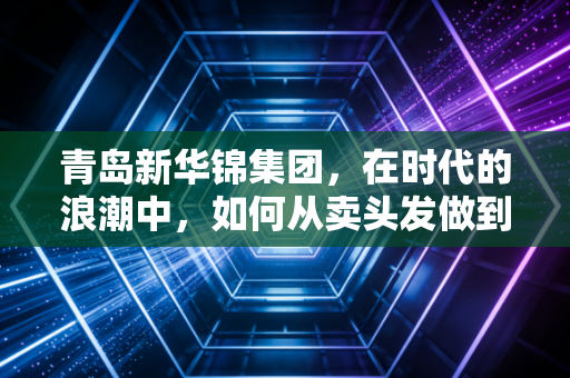 青岛新华锦集团,在时代的浪潮中,如何从卖头发做到卖服务的隐形冠军?