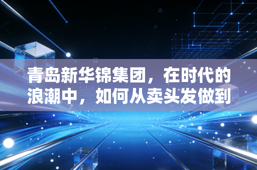 青岛新华锦集团，在时代的浪潮中，如何从卖头发做到卖服务的隐形冠军？