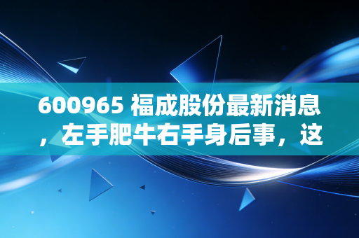 600965 福成股份最新消息,左手肥牛右手身后事,这只跨界神股的2024投资逻辑全解析