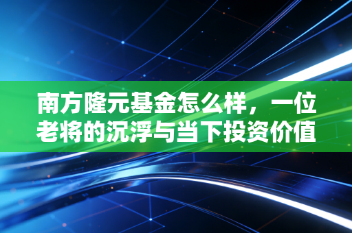 南方隆元基金怎么样,一位老将的沉浮与当下投资价值的深度复盘