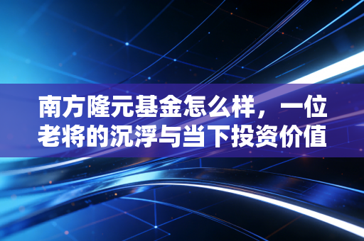 南方隆元基金怎么样，一位老将的沉浮与当下投资价值的深度复盘