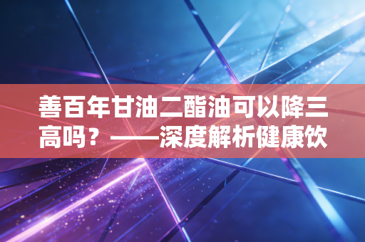 善百年甘油二酯油可以降三高吗?——深度解析健康饮食投资与真实体验