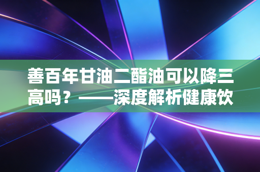 善百年甘油二酯油可以降三高吗？——深度解析健康饮食投资与真实体验