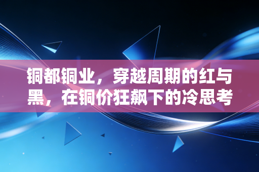 铜都铜业，穿越周期的红与黑，在铜价狂飙下的冷思考与热机遇
