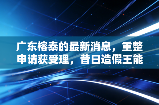 广东榕泰的最新消息,重整申请获受理,昔日造假王能否迎来涅槃重生?