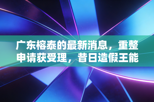 广东榕泰的最新消息，重整申请获受理，昔日造假王能否迎来涅槃重生？