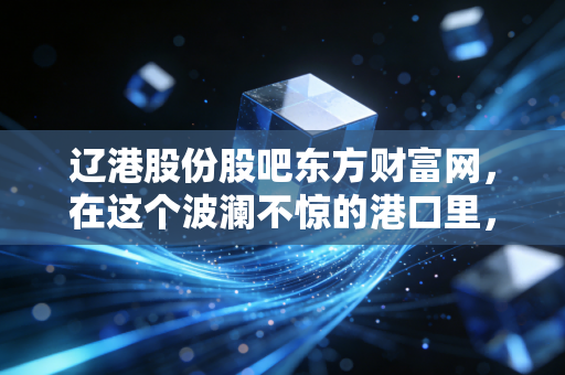 辽港股份股吧东方财富网,在这个波澜不惊的港口里,散户们究竟在等什么风?