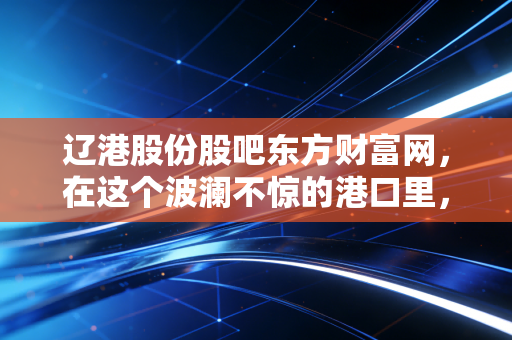 辽港股份股吧东方财富网,在这个波澜不惊的港口里,散户们究竟在等什么风?