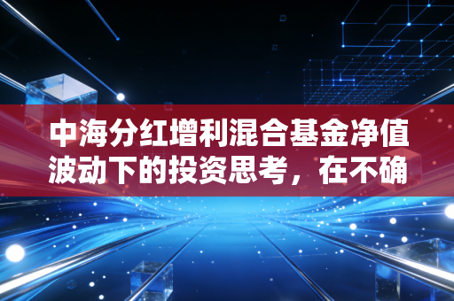 中海分红增利混合基金净值波动下的投资思考，在不确定的市场寻找确定性