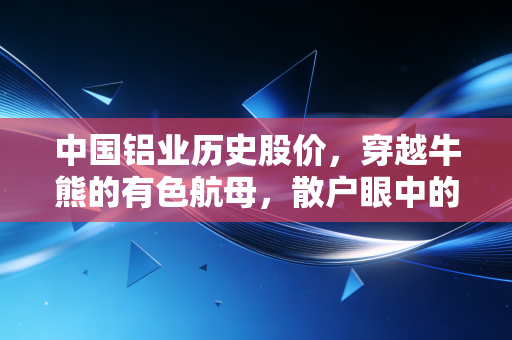 中国铝业历史股价,穿越牛熊的有色航母,散户眼中的周期悲欢录