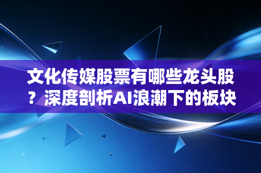 文化传媒股票有哪些龙头股？深度剖析AI浪潮下的板块机遇与核心标的