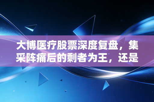 大博医疗股票深度复盘,集采阵痛后的剩者为王,还是价值陷阱?