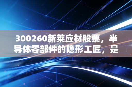 300260新莱应材股票，半导体零部件的隐形工匠，是国产替代浪潮中的黄金坑还是深水区？