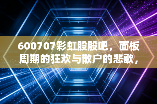 600707彩虹股股吧，面板周期的狂欢与散户的悲歌，我在咸阳玻璃基板里看到了什么？