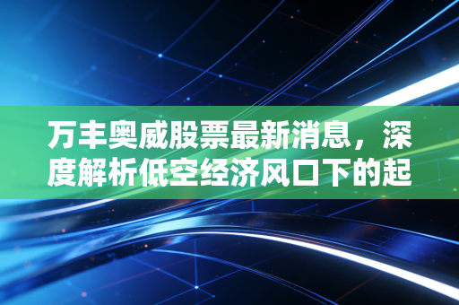 万丰奥威股票最新消息，深度解析低空经济风口下的起飞与落地，是妖股还是真龙头？
