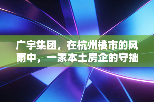 广宇集团，在杭州楼市的风雨中，一家本土房企的守拙与突围