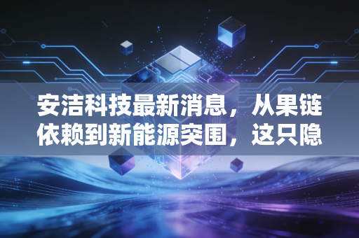 安洁科技最新消息,从果链依赖到新能源突围,这只隐形冠军还能不能打?