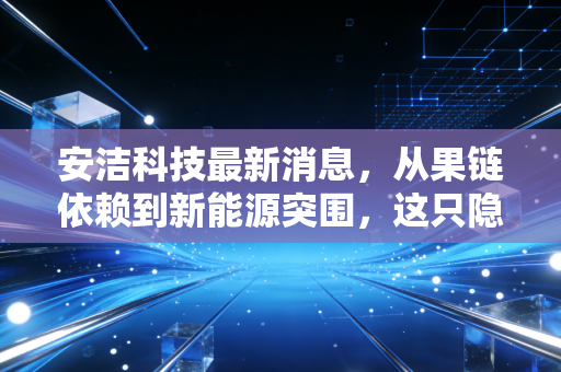 安洁科技最新消息，从果链依赖到新能源突围，这只隐形冠军还能不能打？