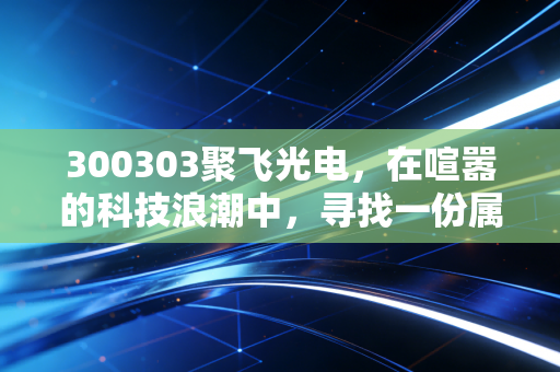 300303聚飞光电,在喧嚣的科技浪潮中,寻找一份属于制造的踏实感