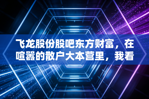 飞龙股份股吧东方财富,在喧嚣的散户大本营里,我看到了一条通往未来的冷清赛道