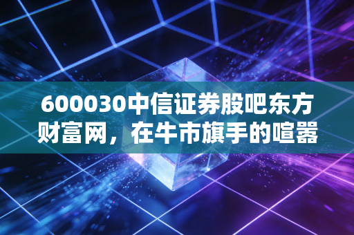 600030中信证券股吧东方财富网，在牛市旗手的喧嚣中，寻找散户的生存之道