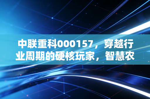 中联重科000157，穿越行业周期的硬核玩家，智慧农业与出海战略能否撑起新的估值逻辑？