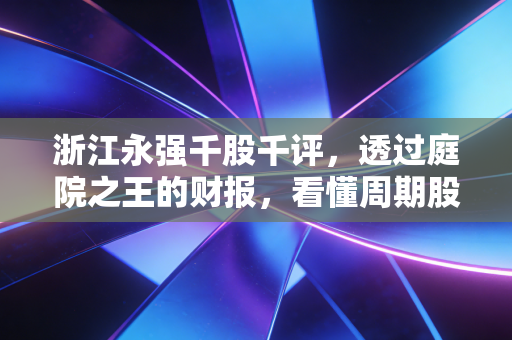 浙江永强千股千评，透过庭院之王的财报，看懂周期股的悲欢离合