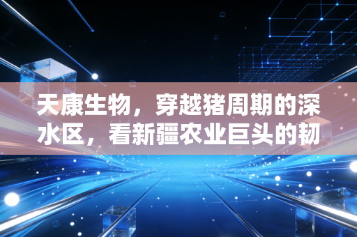 天康生物，穿越猪周期的深水区，看新疆农业巨头的韧性突围