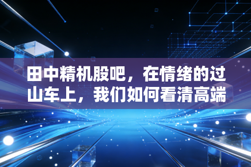 田中精机股吧，在情绪的过山车上，我们如何看清高端制造的真相？
